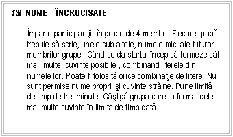 Text Box: 13/ NUME NCRUCISATE

mparte participantii n grupe de 4 membri. Fiecare grupa trebuie sa scrie, unele sub altele, numele mici ale tuturor membrilor grupei. Cnd se da startul ncep sa formeze ct mai multe cuvinte posibile , combinnd literele din numele lor. Poate fi folosita orice combinatie de litere. Nu sunt permise nume proprii si cuvinte straine. Pune limita de timp de trei minute. Cstiga grupa care a format cele mai multe cuvinte n limita de timp data.

